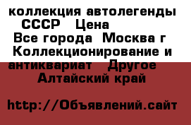 коллекция автолегенды СССР › Цена ­ 85 000 - Все города, Москва г. Коллекционирование и антиквариат » Другое   . Алтайский край